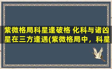 紫微格局科星逢破格 化科与诸凶星在三方逢遇(紫微格局中，科星遇破格如何化解？三方凶星相遇，如何*凶位？)